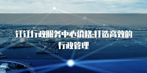 钉钉行政服务中心价格:打造高效的行政管理