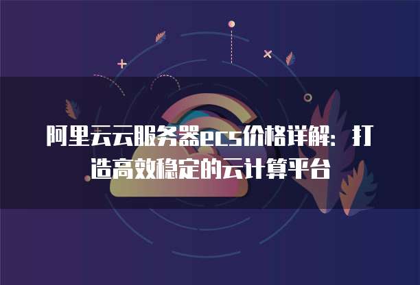 阿里云云服务器ecs价格详解:打造高效稳定的云计算平台