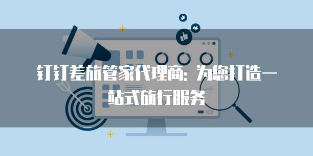 钉钉差旅管家代理商: 为您打造一站式旅行服务