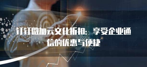 钉钉微加云文化折扣:享受企业通信的优惠与便捷