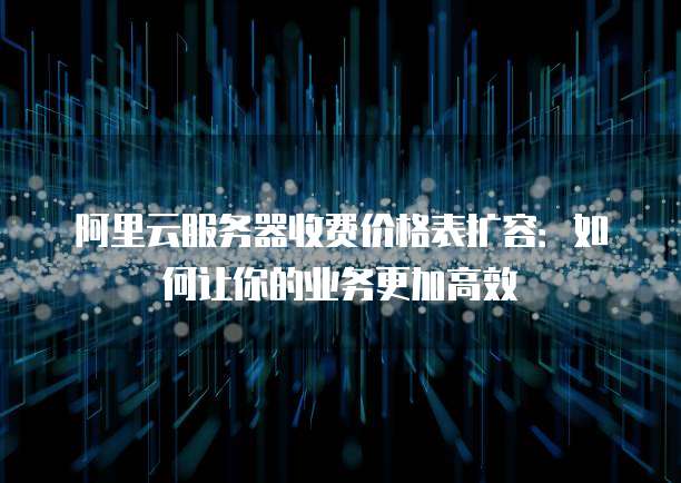 阿里云服务器收费价格表扩容:如何让你的业务更加高效