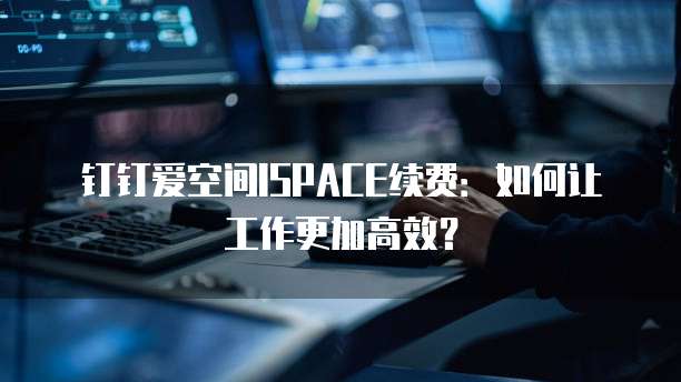 钉钉爱空间ISPACE续费:如何让工作更加高效?