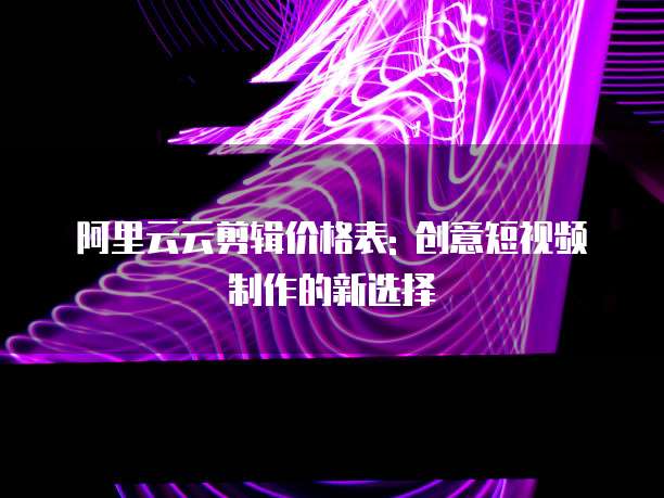阿里云云剪辑价格表: 创意短视频制作的新选择