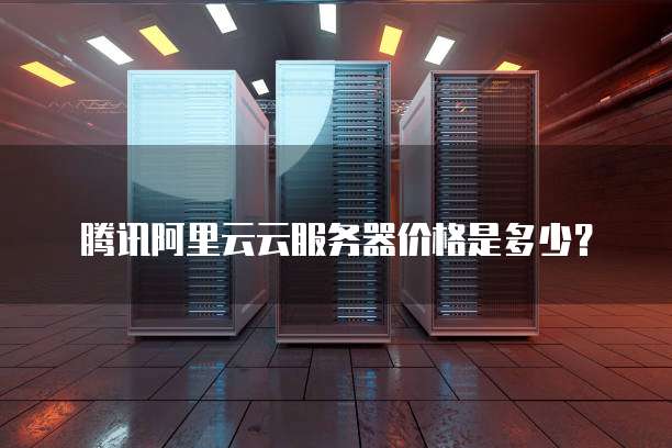 腾讯阿里云云服务器价格是多少？