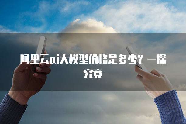 阿里云ai大模型价格是多少？一探究竟