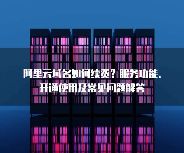 阿里云域名如何续费？服务功能、开通使用及常见问题解答