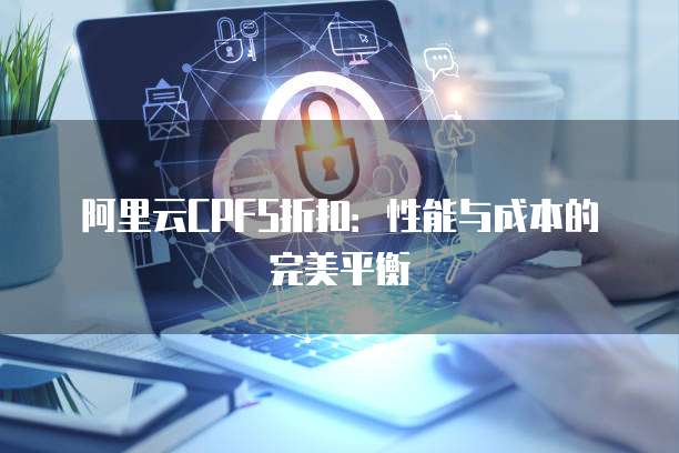 阿里云CPFS折扣:性能与成本的完美平衡