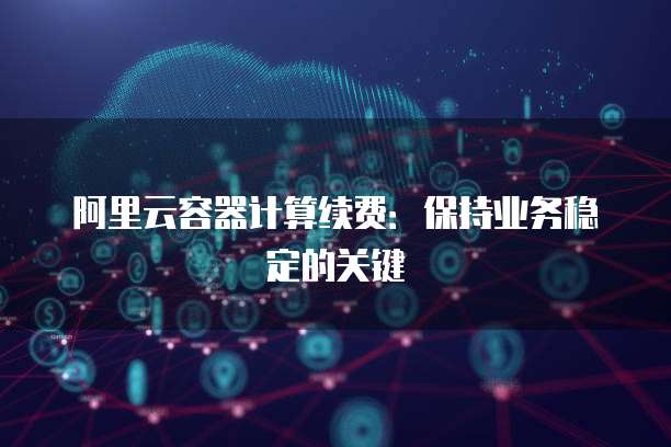阿里云容器计算续费:保持业务稳定的关键