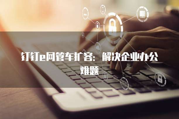 钉钉e网管车扩容：解决企业办公难题