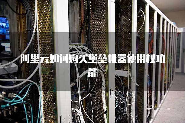 阿里云如何购买堡垒机器使用权功能