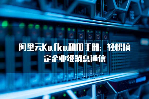 阿里云Kafka租用手册:轻松搞定企业级消息通信