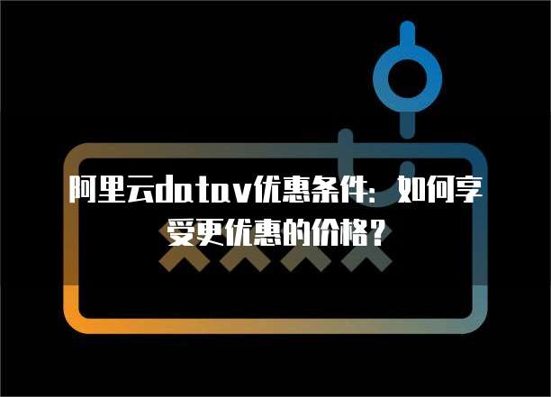 阿里云datav优惠条件:如何享受更优惠的价格?