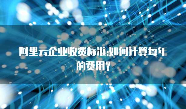 阿里云企业收费标准:如何计算每年的费用?
