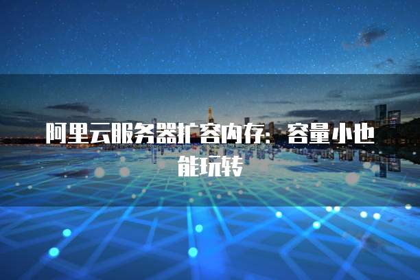 阿里云服务器扩容内存:容量小也能玩转