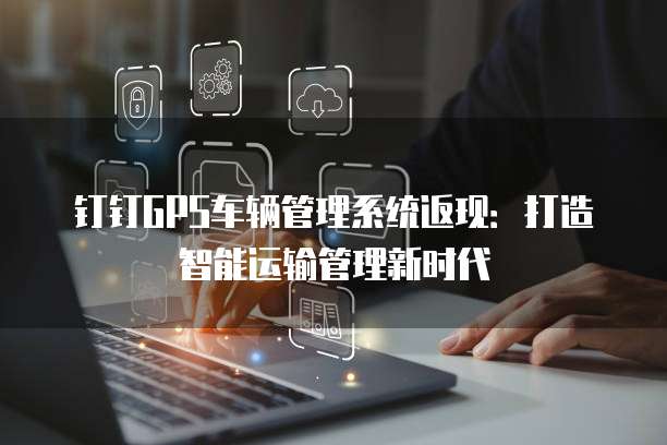 钉钉GPS车辆管理系统返现：打造智能运输管理新时代