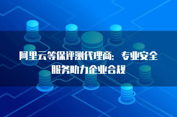 阿里云等保评测代理商：专业安全服务助力企业合规