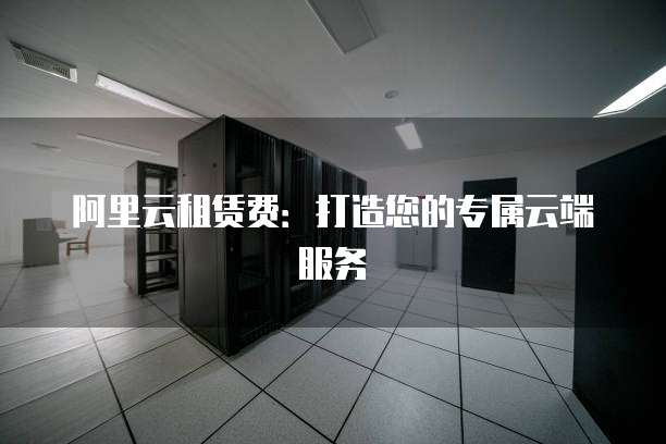 阿里云租赁费:打造您的专属云端服务
