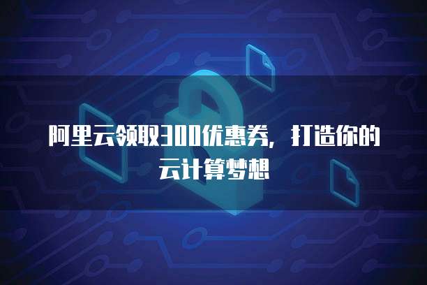 阿里云领取300优惠券,打造你的云计算梦想