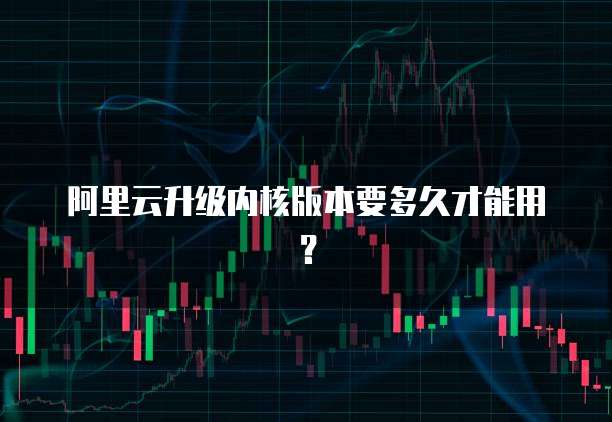 阿里云升级内核版本要多久才能用？