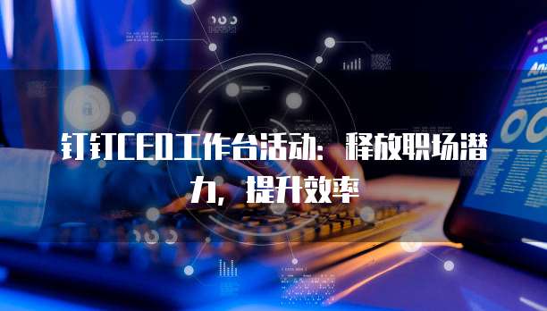 钉钉CEO工作台活动:释放职场潜力,提升效率