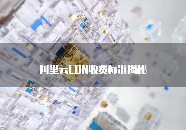 阿里云CDN收费标准揭秘