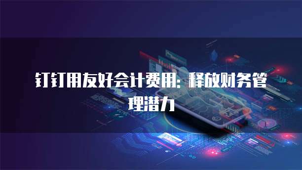 钉钉用友好会计费用: 释放财务管理潜力
