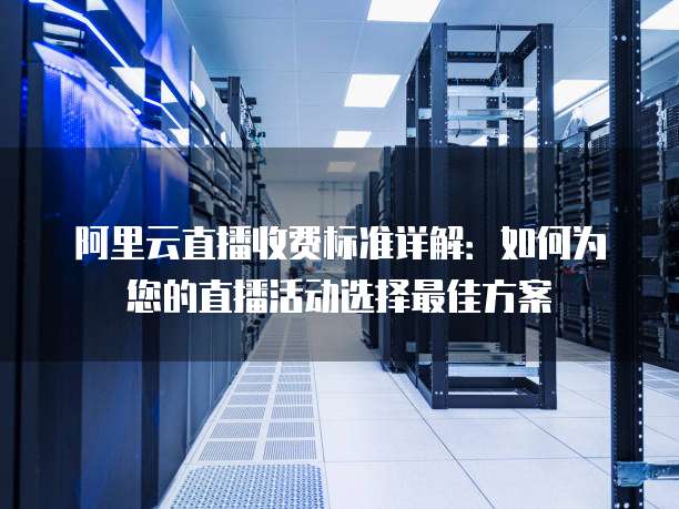 阿里云直播收费标准详解:如何为您的直播活动选择最佳方案