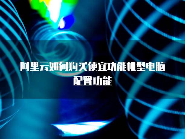 阿里云如何购买便宜功能机型电脑配置功能