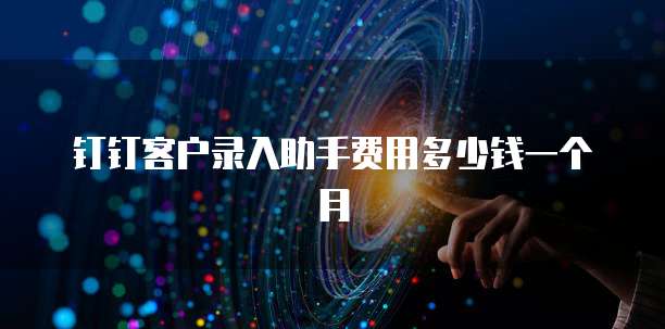 钉钉客户录入助手费用多少钱一个月