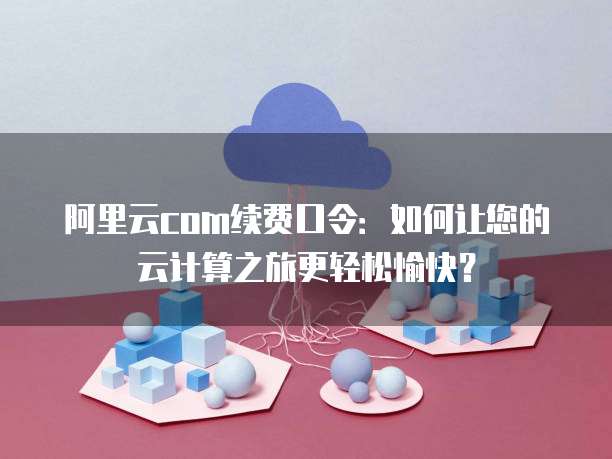 阿里云com续费口令:如何让您的云计算之旅更轻松愉快?