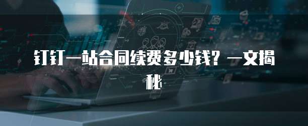 钉钉一站合同续费多少钱?一文揭秘