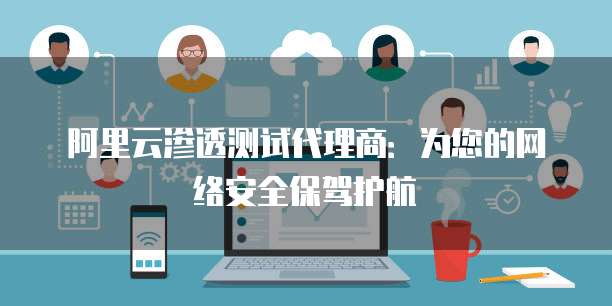 阿里云渗透测试代理商:为您的网络安全保驾护航