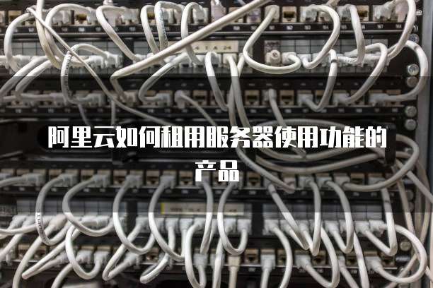 阿里云如何租用服务器使用功能的产品