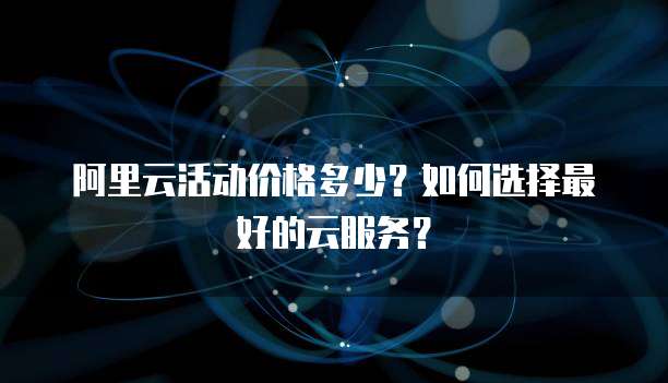 阿里云活动价格多少？如何选择最好的云服务？