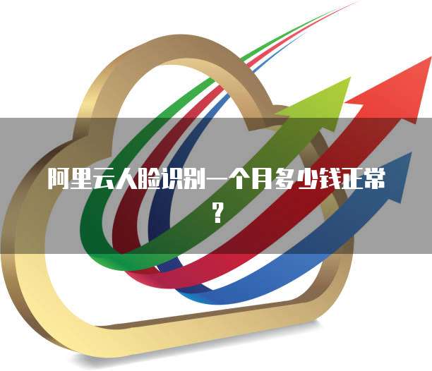 阿里云人脸识别一个月多少钱正常?