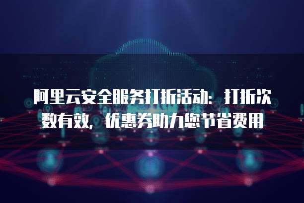 阿里云安全服务打折活动:打折次数有效,优惠券助力您节省费用