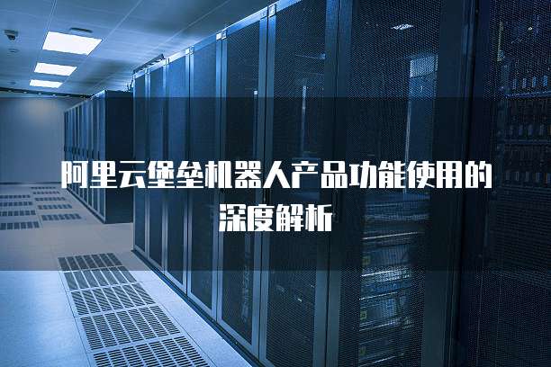 阿里云堡垒机器人产品功能使用的深度解析