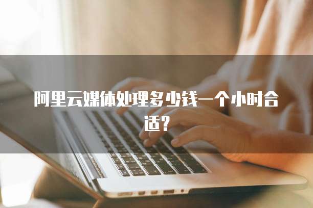 阿里云媒体处理多少钱一个小时合适?