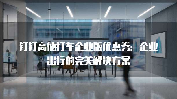 钉钉高德打车企业版优惠券:企业出行的完美解决方案