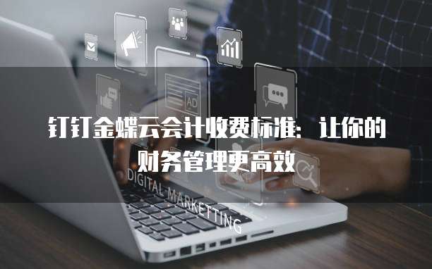 钉钉金蝶云会计收费标准:让你的财务管理更高效