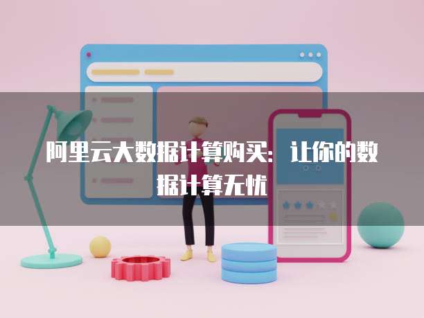 阿里云大数据计算购买:让你的数据计算无忧