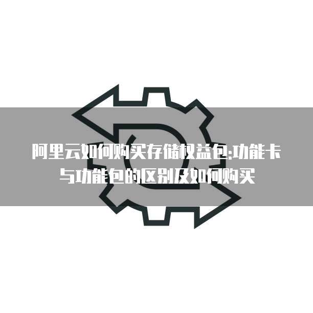 阿里云如何购买存储权益包:功能卡与功能包的区别及如何购买