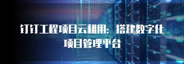 钉钉工程项目云租用：搭建数字化项目管理平台
