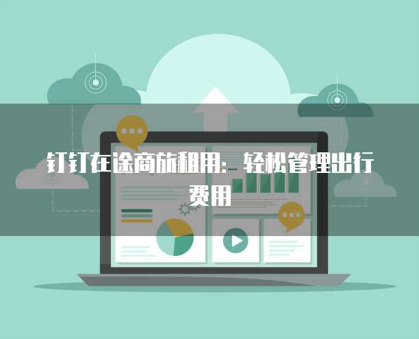 钉钉在途商旅租用:轻松管理出行费用