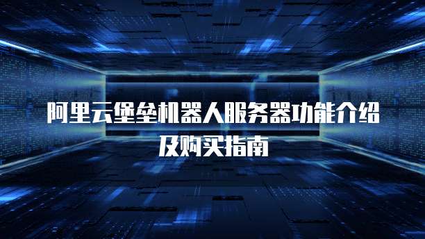 阿里云堡垒机器人服务器功能介绍及购买指南