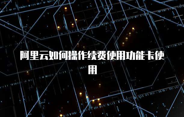 阿里云如何操作续费使用功能卡使用
