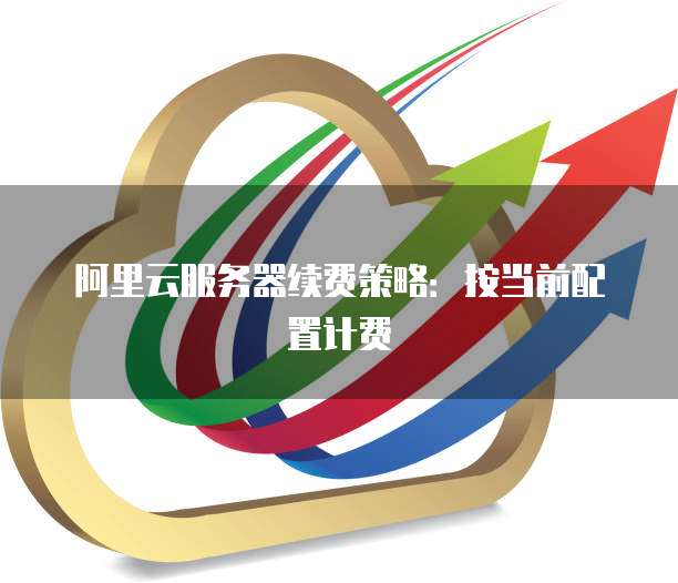 阿里云服务器续费策略:按当前配置计费