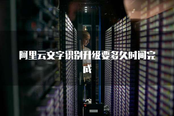 阿里云文字识别升级要多久时间完成