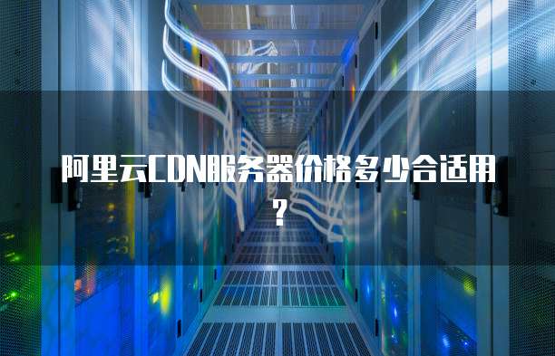 阿里云CDN服务器价格多少合适用?