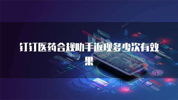 钉钉医药合规助手返现多少次有效果